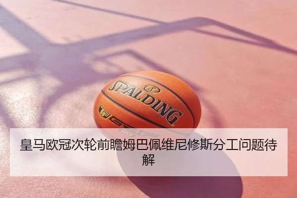 皇马欧冠次轮前瞻姆巴佩维尼修斯分工问题待解