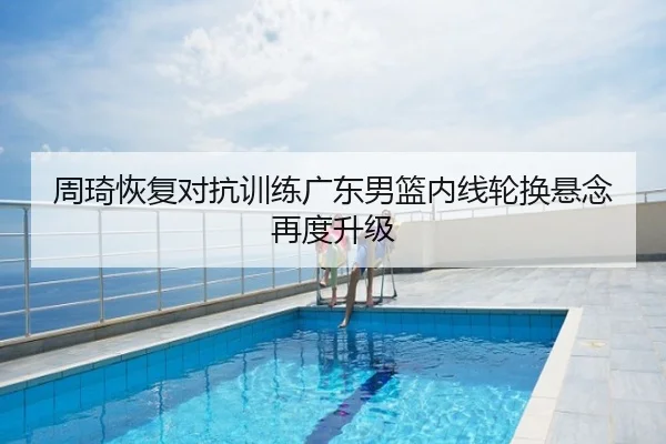 周琦恢复对抗训练广东男篮内线轮换悬念再度升级